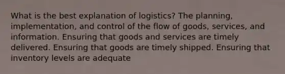 What is the best explanation of logistics? The planning, implementation, and control of the flow of goods, services, and information. Ensuring that goods and services are timely delivered. Ensuring that goods are timely shipped. Ensuring that inventory levels are adequate