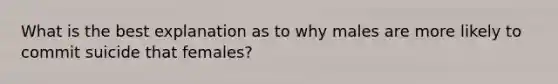 What is the best explanation as to why males are more likely to commit suicide that females?