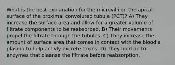 What is the best explanation for the microvilli on the apical surface of the proximal convoluted tubule (PCT)? A) They increase the surface area and allow for a greater volume of filtrate components to be reabsorbed. B) Their movements propel the filtrate through the tubules. C) They increase the amount of surface area that comes in contact with the blood's plasma to help activly excrete toxins. D) They hold on to enzymes that cleanse the filtrate before reabsorption.