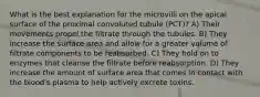 What is the best explanation for the microvilli on the apical surface of the proximal convoluted tubule (PCT)? A) Their movements propel the filtrate through the tubules. B) They increase the surface area and allow for a greater volume of filtrate components to be reabsorbed. C) They hold on to enzymes that cleanse the filtrate before reabsorption. D) They increase the amount of surface area that comes in contact with the blood's plasma to help actively excrete toxins.