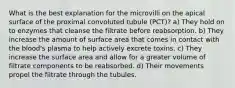 What is the best explanation for the microvilli on the apical surface of the proximal convoluted tubule (PCT)? a) They hold on to enzymes that cleanse the filtrate before reabsorption. b) They increase the amount of surface area that comes in contact with the blood's plasma to help actively excrete toxins. c) They increase the surface area and allow for a greater volume of filtrate components to be reabsorbed. d) Their movements propel the filtrate through the tubules.