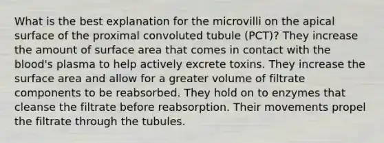 What is the best explanation for the microvilli on the apical surface of the proximal convoluted tubule (PCT)? They increase the amount of <a href='https://www.questionai.com/knowledge/kEtsSAPENL-surface-area' class='anchor-knowledge'>surface area</a> that comes in contact with <a href='https://www.questionai.com/knowledge/k7oXMfj7lk-the-blood' class='anchor-knowledge'>the blood</a>'s plasma to help actively excrete toxins. They increase the surface area and allow for a greater volume of filtrate components to be reabsorbed. They hold on to enzymes that cleanse the filtrate before reabsorption. Their movements propel the filtrate through the tubules.