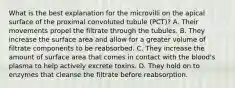 What is the best explanation for the microvilli on the apical surface of the proximal convoluted tubule (PCT)? A. Their movements propel the filtrate through the tubules. B. They increase the surface area and allow for a greater volume of filtrate components to be reabsorbed. C. They increase the amount of surface area that comes in contact with the blood's plasma to help actively excrete toxins. D. They hold on to enzymes that cleanse the filtrate before reabsorption.