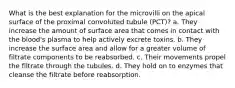 What is the best explanation for the microvilli on the apical surface of the proximal convoluted tubule (PCT)? a. They increase the amount of surface area that comes in contact with the blood's plasma to help actively excrete toxins. b. They increase the surface area and allow for a greater volume of filtrate components to be reabsorbed. c. Their movements propel the filtrate through the tubules. d. They hold on to enzymes that cleanse the filtrate before reabsorption.