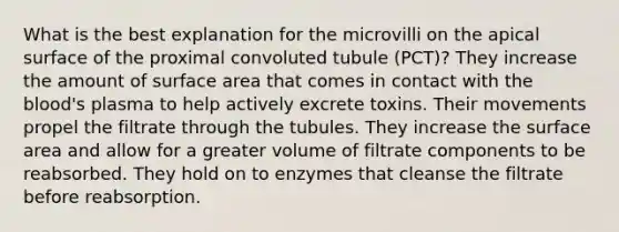 What is the best explanation for the microvilli on the apical surface of the proximal convoluted tubule (PCT)? They increase the amount of surface area that comes in contact with <a href='https://www.questionai.com/knowledge/k7oXMfj7lk-the-blood' class='anchor-knowledge'>the blood</a>'s plasma to help actively excrete toxins. Their movements propel the filtrate through the tubules. They increase the surface area and allow for a greater volume of filtrate components to be reabsorbed. They hold on to enzymes that cleanse the filtrate before reabsorption.