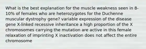 What is the best explanation for the muscle weakness seen in 8-10% of females who are heterozygotes for the Duchenne muscular dystrophy gene? variable expression of the disease gene X-linked recessive inheritance a high proportion of the X chromosomes carrying the mutation are active in this female relaxation of imprinting X inactivation does not affect the entire chromosome