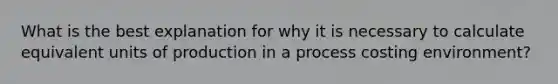 What is the best explanation for why it is necessary to calculate equivalent units of production in a process costing environment?