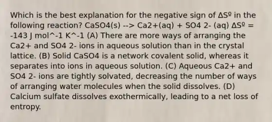 Which is the best explanation for the negative sign of ∆Sº in the following reaction? CaSO4(s) --> Ca2+(aq) + SO4 2- (aq) ∆Sº = -143 J mol^-1 K^-1 (A) There are more ways of arranging the Ca2+ and SO4 2- ions in aqueous solution than in the crystal lattice. (B) Solid CaSO4 is a network covalent solid, whereas it separates into ions in aqueous solution. (C) Aqueous Ca2+ and SO4 2- ions are tightly solvated, decreasing the number of ways of arranging water molecules when the solid dissolves. (D) Calcium sulfate dissolves exothermically, leading to a net loss of entropy.