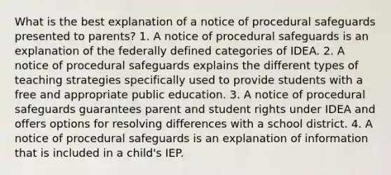 What is the best explanation of a notice of procedural safeguards presented to parents? 1. A notice of procedural safeguards is an explanation of the federally defined categories of IDEA. 2. A notice of procedural safeguards explains the different types of teaching strategies specifically used to provide students with a free and appropriate public education. 3. A notice of procedural safeguards guarantees parent and student rights under IDEA and offers options for resolving differences with a school district. 4. A notice of procedural safeguards is an explanation of information that is included in a child's IEP.