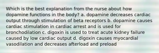 Which is the best explanation from the nurse about how dopamine functions in the body? a. dopamine decreases cardiac output through stimulation of beta receptors b. dopamine causes cardiac stimulation in cardiac arrest and is used for bronchodilation c. digoxin is used to treat acute kidney failure caused by low cardiac output d. digoxin causes myocardial vasodilation and decreases afterload and preload