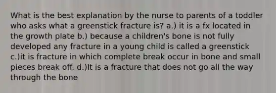 What is the best explanation by the nurse to parents of a toddler who asks what a greenstick fracture is? a.) it is a fx located in the growth plate b.) because a children's bone is not fully developed any fracture in a young child is called a greenstick c.)it is fracture in which complete break occur in bone and small pieces break off. d.)It is a fracture that does not go all the way through the bone