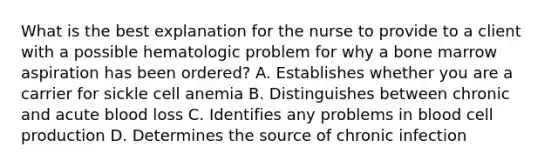 What is the best explanation for the nurse to provide to a client with a possible hematologic problem for why a bone marrow aspiration has been ordered? A. Establishes whether you are a carrier for sickle cell anemia B. Distinguishes between chronic and acute blood loss C. Identifies any problems in blood cell production D. Determines the source of chronic infection