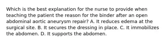 Which is the best explanation for the nurse to provide when teaching the patient the reason for the binder after an open abdominal aortic aneurysm repair? A. It reduces edema at the surgical site. B. It secures the dressing in place. C. It immobilizes the abdomen. D. It supports the abdomen.