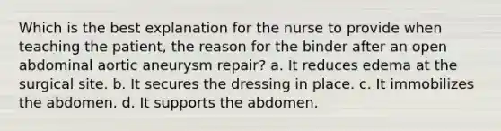 Which is the best explanation for the nurse to provide when teaching the patient, the reason for the binder after an open abdominal aortic aneurysm repair? a. It reduces edema at the surgical site. b. It secures the dressing in place. c. It immobilizes the abdomen. d. It supports the abdomen.