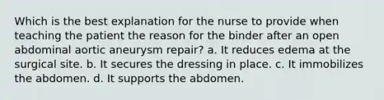 Which is the best explanation for the nurse to provide when teaching the patient the reason for the binder after an open abdominal aortic aneurysm repair? a. It reduces edema at the surgical site. b. It secures the dressing in place. c. It immobilizes the abdomen. d. It supports the abdomen.