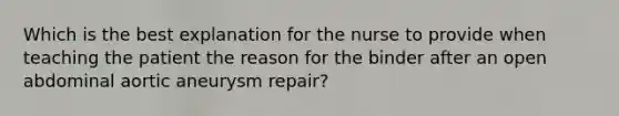 Which is the best explanation for the nurse to provide when teaching the patient the reason for the binder after an open abdominal aortic aneurysm repair?