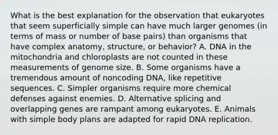 What is the best explanation for the observation that eukaryotes that seem superficially simple can have much larger genomes (in terms of mass or number of base pairs) than organisms that have complex anatomy, structure, or behavior? A. DNA in the mitochondria and chloroplasts are not counted in these measurements of genome size. B. Some organisms have a tremendous amount of noncoding DNA, like repetitive sequences. C. Simpler organisms require more chemical defenses against enemies. D. Alternative splicing and overlapping genes are rampant among eukaryotes. E. Animals with simple body plans are adapted for rapid DNA replication.