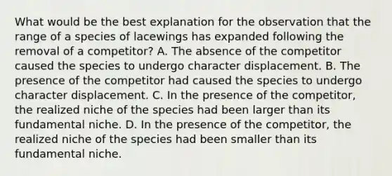 What would be the best explanation for the observation that the range of a species of lacewings has expanded following the removal of a competitor? A. The absence of the competitor caused the species to undergo character displacement. B. The presence of the competitor had caused the species to undergo character displacement. C. In the presence of the competitor, the realized niche of the species had been larger than its fundamental niche. D. In the presence of the competitor, the realized niche of the species had been smaller than its fundamental niche.