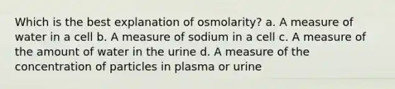 Which is the best explanation of osmolarity? a. A measure of water in a cell b. A measure of sodium in a cell c. A measure of the amount of water in the urine d. A measure of the concentration of particles in plasma or urine