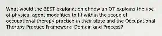 What would the BEST explanation of how an OT explains the use of physical agent modalities to fit within the scope of occupational therapy practice in their state and the Occupational Therapy Practice Framework: Domain and Process?