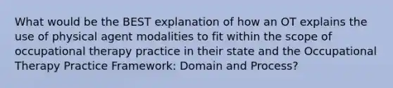 What would be the BEST explanation of how an OT explains the use of physical agent modalities to fit within the scope of occupational therapy practice in their state and the Occupational Therapy Practice Framework: Domain and Process?