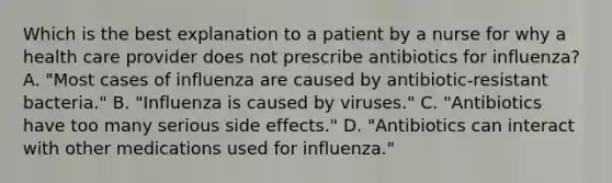 Which is the best explanation to a patient by a nurse for why a health care provider does not prescribe antibiotics for influenza? A. "Most cases of influenza are caused by antibiotic-resistant bacteria." B. "Influenza is caused by viruses." C. "Antibiotics have too many serious side effects." D. "Antibiotics can interact with other medications used for influenza."