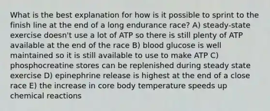 What is the best explanation for how is it possible to sprint to the finish line at the end of a long endurance race? A) steady-state exercise doesn't use a lot of ATP so there is still plenty of ATP available at the end of the race B) blood glucose is well maintained so it is still available to use to make ATP C) phosphocreatine stores can be replenished during steady state exercise D) epinephrine release is highest at the end of a close race E) the increase in core body temperature speeds up chemical reactions