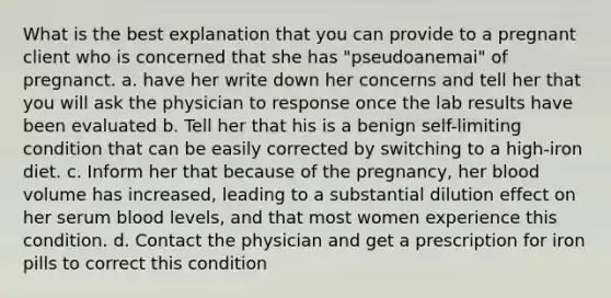 What is the best explanation that you can provide to a pregnant client who is concerned that she has "pseudoanemai" of pregnanct. a. have her write down her concerns and tell her that you will ask the physician to response once the lab results have been evaluated b. Tell her that his is a benign self-limiting condition that can be easily corrected by switching to a high-iron diet. c. Inform her that because of the pregnancy, her blood volume has increased, leading to a substantial dilution effect on her serum blood levels, and that most women experience this condition. d. Contact the physician and get a prescription for iron pills to correct this condition