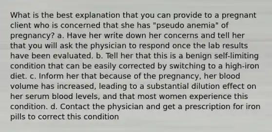 What is the best explanation that you can provide to a pregnant client who is concerned that she has "pseudo anemia" of pregnancy? a. Have her write down her concerns and tell her that you will ask the physician to respond once the lab results have been evaluated. b. Tell her that this is a benign self-limiting condition that can be easily corrected by switching to a high-iron diet. c. Inform her that because of the pregnancy, her blood volume has increased, leading to a substantial dilution effect on her serum blood levels, and that most women experience this condition. d. Contact the physician and get a prescription for iron pills to correct this condition