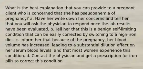 What is the best explanation that you can provide to a pregnant client who is concerned that she has pseudoanemia of pregnancy? a. Have her write down her concerns and tell her that you will ask the physician to respond once the lab results have been evaluated. b. Tell her that this is a benign self-limiting condition that can be easily corrected by switching to a high-iron diet. c. Inform her that because of the pregnancy, her blood volume has increased, leading to a substantial dilution effect on her serum blood levels, and that most women experience this condition. d. Contact the physician and get a prescription for iron pills to correct this condition.