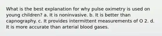 What is the best explanation for why pulse oximetry is used on young children? a. It is noninvasive. b. It is better than capnography. c. It provides intermittent measurements of O 2. d. It is more accurate than arterial blood gases.