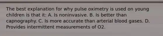 The best explanation for why pulse oximetry is used on young children is that it: A. Is noninvasive. B. Is better than capnography. C. Is more accurate than arterial blood gases. D. Provides intermittent measurements of O2.