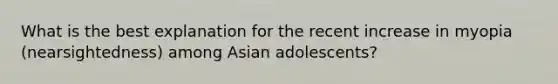 What is the best explanation for the recent increase in myopia (nearsightedness) among Asian adolescents?