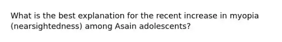 What is the best explanation for the recent increase in myopia (nearsightedness) among Asain adolescents?