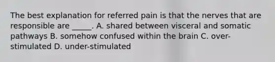 The best explanation for referred pain is that the nerves that are responsible are _____. A. shared between visceral and somatic pathways B. somehow confused within the brain C. over-stimulated D. under-stimulated