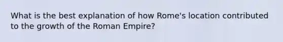 What is the best explanation of how Rome's location contributed to the growth of the Roman Empire?