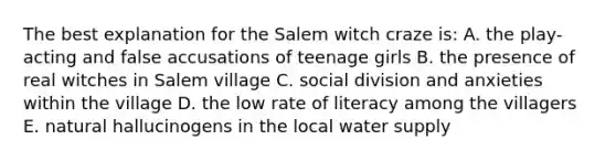 The best explanation for the Salem witch craze is: A. the play-acting and false accusations of teenage girls B. the presence of real witches in Salem village C. social division and anxieties within the village D. the low rate of literacy among the villagers E. natural hallucinogens in the local water supply