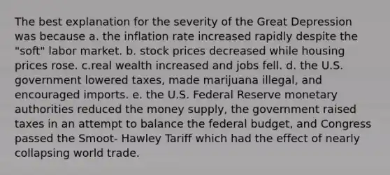 The best explanation for the severity of the Great Depression was because a. the inflation rate increased rapidly despite the "soft" labor market. b. stock prices decreased while housing prices rose. c.real wealth increased and jobs fell. d. the U.S. government lowered taxes, made marijuana illegal, and encouraged imports. e. the U.S. Federal Reserve monetary authorities reduced the money supply, the government raised taxes in an attempt to balance the federal budget, and Congress passed the Smoot- Hawley Tariff which had the effect of nearly collapsing world trade.