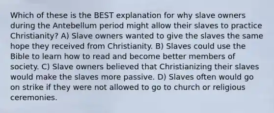 Which of these is the BEST explanation for why slave owners during the Antebellum period might allow their slaves to practice Christianity? A) Slave owners wanted to give the slaves the same hope they received from Christianity. B) Slaves could use the Bible to learn how to read and become better members of society. C) Slave owners believed that Christianizing their slaves would make the slaves more passive. D) Slaves often would go on strike if they were not allowed to go to church or religious ceremonies.