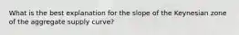 What is the best explanation for the slope of the Keynesian zone of the aggregate supply curve?