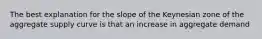 The best explanation for the slope of the Keynesian zone of the aggregate supply curve is that an increase in aggregate demand