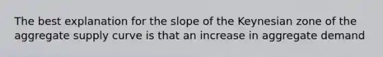 The best explanation for the slope of the Keynesian zone of the aggregate supply curve is that an increase in aggregate demand