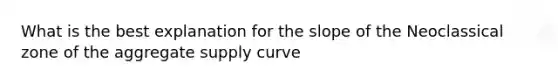 What is the best explanation for the slope of the Neoclassical zone of the aggregate supply curve