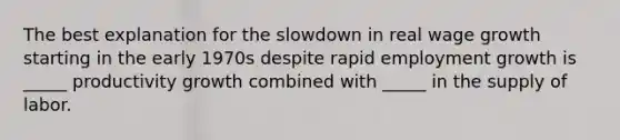 The best explanation for the slowdown in real wage growth starting in the early 1970s despite rapid employment growth is _____ productivity growth combined with _____ in the supply of labor.