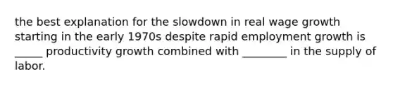 the best explanation for the slowdown in real wage growth starting in the early 1970s despite rapid employment growth is _____ productivity growth combined with ________ in the supply of labor.