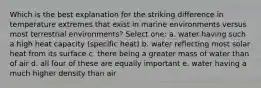 Which is the best explanation for the striking difference in temperature extremes that exist in marine environments versus most terrestrial environments? Select one: a. water having such a high heat capacity (specific heat) b. water reflecting most solar heat from its surface c. there being a greater mass of water than of air d. all four of these are equally important e. water having a much higher density than air