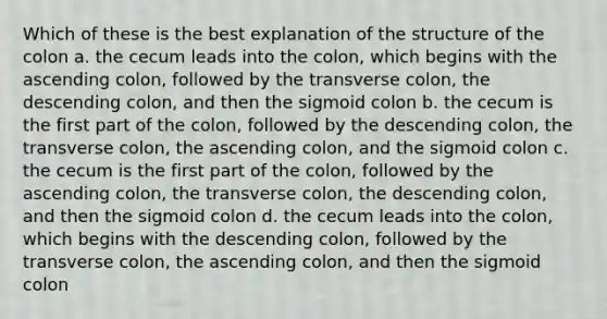 Which of these is the best explanation of the structure of the colon a. the cecum leads into the colon, which begins with the ascending colon, followed by the transverse colon, the descending colon, and then the sigmoid colon b. the cecum is the first part of the colon, followed by the descending colon, the transverse colon, the ascending colon, and the sigmoid colon c. the cecum is the first part of the colon, followed by the ascending colon, the transverse colon, the descending colon, and then the sigmoid colon d. the cecum leads into the colon, which begins with the descending colon, followed by the transverse colon, the ascending colon, and then the sigmoid colon