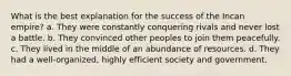 What is the best explanation for the success of the Incan empire? a. They were constantly conquering rivals and never lost a battle. b. They convinced other peoples to join them peacefully. c. They lived in the middle of an abundance of resources. d. They had a well-organized, highly efficient society and government.