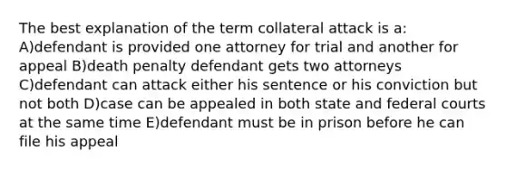 The best explanation of the term collateral attack is a: A)defendant is provided one attorney for trial and another for appeal B)death penalty defendant gets two attorneys C)defendant can attack either his sentence or his conviction but not both D)case can be appealed in both state and federal courts at the same time E)defendant must be in prison before he can file his appeal