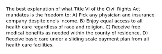 The best explanation of what Title VI of the Civil Rights Act mandates is the freedom to: A) Pick any physician and insurance company despite one's income. B) Enjoy equal access to all health care regardless of race and religion. C) Receive free medical benefits as needed within the county of residence. D) Receive basic care under a sliding scale payment plan from all health care facilities.